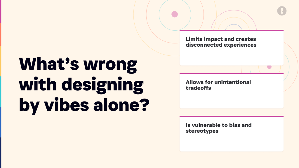 Designing by vibes alone limits our impact and creates disconnected experiences. It allows for unintentional tradeoffs and can be vulnerable to bias and stereotypes.